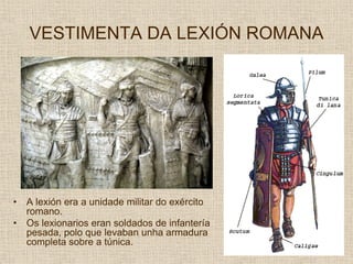 VESTIMENTA DA LEXIÓN ROMANA




•   A lexión era a unidade militar do exército
    romano.
•   Os lexionarios eran soldados de infantería
    pesada, polo que levaban unha armadura
    completa sobre a túnica.
 