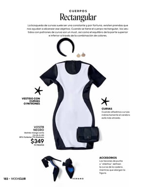 C U E R P O S
Rectangular
La búsqueda de curvas suele ser una constante y por fortuna, existen prendas que
nos ayudan a alcanzar ese objetivo. Cuando se tiene el cuerpo rectangular, los ves-
tidos con patrones de curva son un must, así como el equilibro de la parte superior
e inferior a través de la combinación de colores.
VESTIDOCON
CURVAS
OPATRONES
CURVAS
Cuando añadimos curvas
indirectamente el cerebro
está más atraido.
ACCESORIOS
Los tacones de punta
o “stilettos” definen
la curva de la cadera,
mientras que alargan la
figura.
V01278
NEGRO
Vestido manga corta
CH-M-G-XG
89% Poliéster 11% Elastano
$349PC7826934
183 V E R A N O
 