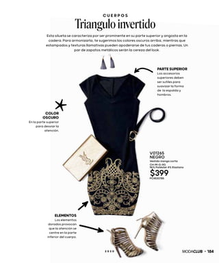 C U E R P O S
Triangulo invertido
Esta silueta se caracteriza por ser prominente en su parte superior y angosta en la
cadera. Para armonizarla, te sugerimos los colores oscuros arriba, mientras que
estampados y texturas llamativas pueden apoderarse de tus caderas o piernas. Un
par de zapatos metálicos serán la cereza del look.
COLOR
OSCURO
En la parte superior
para desviar la
atención.
PARTESUPERIOR
Los accesorios
superiores deben
ser sutiles para
suavizar la forma
de la espalda y
hombros.
ELEMENTOS
Los elementos
dorados provocan
que la atención se
centre en la parte
inferior del cuerpo.
V01265
NEGRO
Vestido manga corta
CH-M-G-XG
96% Poliéster 4% Elastano
$399PC4530785
1842 0 2 0
 