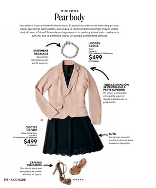 C U E R P O S
Pearbody
Una silueta muy común entre las latinas. Sí, nuestras caderas no mienten y en oca-
siones queremos disimularlas, por lo que te recomendamos brindar mayor visibili-
dad al torso. ¿Cómo? Bríndale protagonismo a tu pecho y sobre todo, destaca tu
cintura, eso te permitirá lograr un cuerpo sumamente sensual.
TODALAATENCIÓN
SECENTRAENLA
PARTESUPERIOR
Un blazer o chaqueta
en la parte superior
ayuda a balancear la
proporción.
SUTIL
Parte baja de color
neutro o obscuro para
desviar al atención.
ZAPATOS
DELICADOS
Con tacón para que
alarguen y se pueda
estilizar la figura.
STATEMENT
NECKLACE
Accesorios
llamativos en la
parte superior.
Q00253
NEGRO
Falda corte láser
CH-M-G
97% Poliéster 3% Elastano
$499PC9238410
H00055
ARENA
Saco
CH-M-G
97% Poliéster 3% Elastano
$499PC0838481
197 V E R A N O
 
