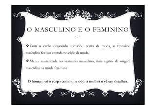 O MASCULINO E O FEMININO

  Com o estilo despojado tomando conta da moda, o vestuário
masculino fez sua entrada no ciclo da moda.

  Menos austeridade no vestuário masculino, mais signos de origem
masculina na moda feminina.


 O homem vê o corpo como um todo, a mulher o vê em detalhes.
 