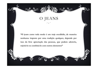 O JEANS


“O jeans como toda moda é um traje escolhido, de maneira
nenhuma imposto por uma tradição qualquer, depende por
isso da livre apreciação das pessoas, que podem adotá-lo,
rejeitá-lo ou combiná-lo com outros elementos”
 