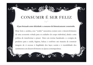 CONSUMIR É SER FELIZ

 O par formado entre felicidade e consumo foi historicamente construído.

Hoje forte e assíduo, esse “sonho” necessitou contar com o desenvolvimento
de uma economia voltada para os cuidados do corpo individual, aliada a uma
política de transformar o prazer físico em norma banalizada e a compra de
produtos para a saúde, higiene, beleza e conforto um maneira de construir
imagens de si avessas à fragilidade dos laços sociais e à instabilidade dos
sentimentos em desenvolvimento na época contemporânea.
 