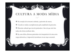CULTURA A MODA MÍDIA

   No coração do consumo cultural, a paixonite de massa.

   A moda se traduz exemplarmente pela amplitude da paixonite.

   Paixonite cultural que tem de particular o fato de que não fere
nada, não choca nenhum tabu.

   Se, com efeito, diversas paixonites são inseparáveis de uma certa
carga subversiva, é impossível reconhecer aí um traço essencial.
 