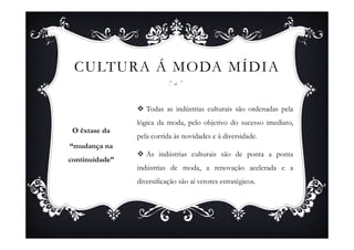 CULTURA Á MODA MÍDIA

                   Todas as indústrias culturais são ordenadas pela
                lógica da moda, pelo objetivo do sucesso imediato,
 O êxtase da
                pela corrida às novidades e à diversidade.
“mudança na
                   As indústrias culturais são de ponta a ponta
continuidade”
                indústrias de moda, a renovação acelerada e a
                diversificação são aí vetores estratégicos.
 