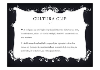 CULTURA CLIP

   A obrigação de renovação própria das industrias culturais não tem,
evidentemente, nada a ver com a “tradição do novo” característica da
arte moderna.

   À diferença da radicalidade vanguardista, o produto cultural se
molda em fórmulas já experimentadas, é inseparável da repetição de
conteúdos, de estruturas, de estilos já existentes.
 