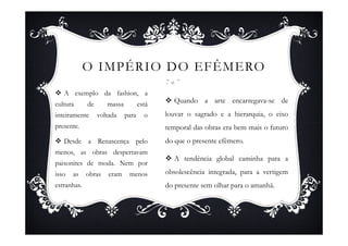 O IMPÉRIO DO EFÊMERO
   A exemplo da fashion, a
cultura      de      massa          está     Quando a arte encarregava-se de
inteiramente      voltada    para     o    louvar o sagrado e a hierarquia, o eixo
presente.                                  temporal das obras era bem mais o futuro
   Desde a Renascença pelo                 do que o presente efêmero.
menos, as obras despertavam
                                             A tendência global caminha para a
paixonites de moda. Nem por
isso   as    obras    eram    menos        obsolescência integrada, para a vertigem
estranhas.                                 do presente sem olhar para o amanhã.
 