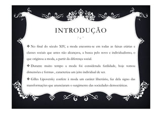 INTRODUÇÃO

   No final do século XIV, a moda encontra-se em todas as faixas etárias e
classes sociais que antes não alcançava, a busca pelo novo e individualismo, o
que originou a moda, a partir da diferença social.

   Durante muito tempo a moda foi considerada futilidade, hoje tomou
dimensões e formas , caracteriza um jeito individual de ser.

   Gilles Lipovetsky confere à moda um caráter libertário, faz dela signo das
transformações que anunciaram o surgimento das sociedades democráticas.
 