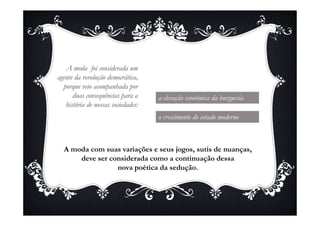 A moda foi considerada um
agente da revolução democrática,
  porque veio acompanhada por
      duas consequências para a     a elevação econômica da burguesia
   história de nossas sociedades:
                                    o crescimento do estado moderno



  A moda com suas variações e seus jogos, sutis de nuanças,
      deve ser considerada como a continuação dessa
                 nova poética da sedução.
 