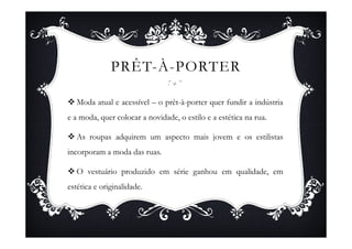 PRÊT-À-PORTER

   Moda atual e acessível – o prêt-à-porter quer fundir a indústria
e a moda, quer colocar a novidade, o estilo e a estética na rua.

   As roupas adquirem um aspecto mais jovem e os estilistas
incorporam a moda das ruas.

   O vestuário produzido em série ganhou em qualidade, em
estética e originalidade.
 
