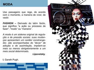 MODA
Uso passageiro que rege, de acordo
com o momento, a maneira de viver, de
vestir.
FASHION – Derivado do latim factio,
que significa “a ação ou processo de
fazer”, “modo” ou “maneira”.
A moda é um sistema original de regula-
ção e de pressão sociais: suas mudan-
ças apresentam um caráter constrange-
dor, são acompanhadas do “dever” de
adoção e de assimilação, impõem-se
mais ou menos obrigatoriamente a um
meio social determinado.
Lipovetsky.
I. Gareth Pugh.
 