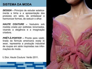 SISTEMA DA MODA
DESIGN – Princípio de estudar estetica-
mente a linha e a apresentação dos
produtos em série, de embelezar e
harmonizar formas, de seduzir o olhar.
HAUTE COUTURE – Vestuário sob
medida criado por estilistas renomados,
visando a elegância e a imaginação
criadora.
PRÊT-À-PORTER – Pronto para vestir,
tirada da fórmula americana ready to
wear, representa a produção industrial
de roupas em série inspiradas nas infor-
mações de moda.
I. Dior, Haute Couture: Verão 2011.
 