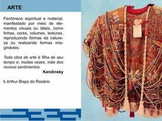ARTE
Fenômeno espiritual e material,
manifestado por meio de ele-
mentos visuais ou táteis, como
linhas, cores, volumes, texturas,
reproduzindo formas da nature-
za ou realizando formas ima-
gináveis.
Toda obra de arte é filha de seu
tempo e, muitas vezes, mãe dos
nossos sentimentos.
Kandinsky
I. Arthur Bispo do Rosário
 