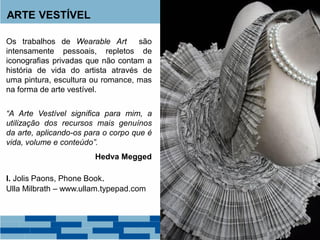ARTE VESTÍVEL
Os trabalhos de Wearable Art são
intensamente pessoais, repletos de
iconografias privadas que não contam a
história de vida do artista através de
uma pintura, escultura ou romance, mas
na forma de arte vestível.
“A Arte Vestível significa para mim, a
utilização dos recursos mais genuínos
da arte, aplicando-os para o corpo que é
vida, volume e conteúdo”.
Hedva Megged
I. Jolis Paons, Phone Book.
Ulla Milbrath – www.ullam.typepad.com
 