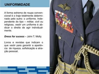 UNIFORMIDADE
A forma extrema de roupa conven-
cional é o traje totalmente determi-
nado pelo outro: o uniforme. Inde-
pendente do tipo – militar, civil ou
religioso, vestir um uniforme é ab-
dicar o direito de agir individual-
mente.
Dress for sucess – John T. Molly.
Livros e revistas que indicam o
que vestir para garantir a aparên-
cia de riqueza, sofisticação e atra-
ção pessoal.
 