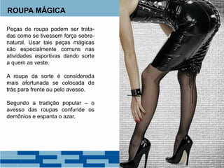 ROUPA MÁGICA
Peças de roupa podem ser trata-
das como se tivessem força sobre-
natural. Usar tais peças mágicas
são especialmente comuns nas
atividades esportivas dando sorte
a quem as veste.
A roupa da sorte é considerada
mais afortunada se colocada de
trás para frente ou pelo avesso.
Segundo a tradição popular – o
avesso das roupas confunde os
demônios e espanta o azar.
 