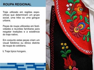 ROUPA REGIONAL
Traje utilizado em regiões espe-
cíficas que determinam um grupo
social, uma tribo ou uma gangue
urbana.
Peças de roupa utilizadas em festi-
vidades e reuniões familiares para
resgatar tradições e a existência
do traje nativo.
Em conjunto estas peças criam um
visual folclórico ou étnico distinto
da roupa do cotidiano.
I. Traje típico húngaro.
 