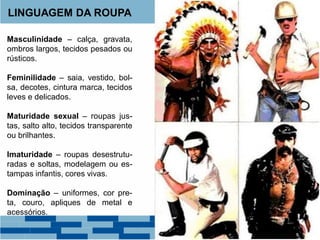 LINGUAGEM DA ROUPA
Masculinidade – calça, gravata,
ombros largos, tecidos pesados ou
rústicos.
Feminilidade – saia, vestido, bol-
sa, decotes, cintura marca, tecidos
leves e delicados.
Maturidade sexual – roupas jus-
tas, salto alto, tecidos transparente
ou brilhantes.
Imaturidade – roupas desestrutu-
radas e soltas, modelagem ou es-
tampas infantis, cores vivas.
Dominação – uniformes, cor pre-
ta, couro, apliques de metal e
acessórios.
 