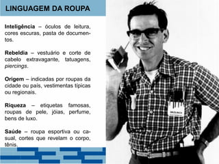 LINGUAGEM DA ROUPA
Inteligência – óculos de leitura,
cores escuras, pasta de documen-
tos.
Rebeldia – vestuário e corte de
cabelo extravagante, tatuagens,
piercings.
Origem – indicadas por roupas da
cidade ou país, vestimentas típicas
ou regionais.
Riqueza – etiquetas famosas,
roupas de pele, jóias, perfume,
bens de luxo.
Saúde – roupa esportiva ou ca-
sual, cortes que revelam o corpo,
tênis.
 