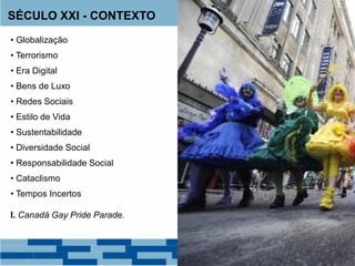 SÉCULO XXI - CONTEXTO
• Globalização
• Terrorismo
• Era Digital
• Bens de Luxo
• Redes Sociais
• Estilo de Vida
• Sustentabilidade
• Diversidade Social
• Responsabilidade Social
• Cataclismo
• Tempos Incertos
I. Canadá Gay Pride Parade.
 