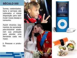 SÉCULO XXI
Ícones, celebridades,
bens e serviços são
colocados a nossa
disposição para esti-
mular nosso desejo e
consumo.
Assim diversos seg-
mentos da sociedade
pós-industrial acele-
ram sua produção
para atender uma
demanda cada vez
maior.
I. Pessoas e produ-
tos
 