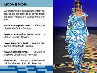 MODA E MÍDIA
As semanas de moda apresentam co-
leções de renomados e novos talen-
tos para eleição do publico consumi-
dor.
www.modeaparis.com – Chambre
Syndicale De La Couture.
www.londonfashionweek.co.uk –
British Fashion Council.
www.cameramoda.it – Camera Na-
tionale Della Moda Italiana.
www.mbfashionweek – Council of
Fashion Designers of America.
ffw.com.br – Grupo Luminosidade,
SPFW, Fashion RIO, Rio Summer.
 