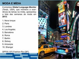 MODA E MÍDIA
A empresa Global Language Monitor
(Texas, USA), que monitora a ocor-
rência de temas na mídia, apresentou
a lista das semanas de moda em
2013:
1. Nova Iorque
2. Paris
3. Londres
4. Los Angeles
5. Barcelona
6. Roma
7. Berlim
8. Sidney
9. Antuerpia
10. Shangai
SPFW (15º) Fashion Rio (28º).
 