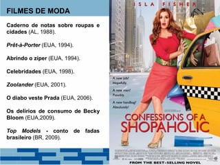 FILMES DE MODA
Caderno de notas sobre roupas e
cidades (AL, 1988).
Prêt-à-Porter (EUA, 1994).
Abrindo o zíper (EUA, 1994).
Celebridades (EUA, 1998).
Zoolander (EUA, 2001).
O diabo veste Prada (EUA, 2006).
Os delírios de consumo de Becky
Bloom (EUA,2009).
Top Models - conto de fadas
brasileiro (BR, 2009).
 