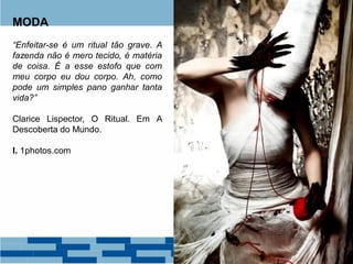 MODA
“Enfeitar-se é um ritual tão grave. A
fazenda não é mero tecido, é matéria
de coisa. É a esse estofo que com
meu corpo eu dou corpo. Ah, como
pode um simples pano ganhar tanta
vida?”
Clarice Lispector, O Ritual. Em A
Descoberta do Mundo.
I. 1photos.com
 
