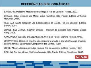 REFERÊNCIAS BIBLIOGRÁFICAS
BARBARD, Malcolm. Moda e comunicação. Rio de Janeiro: Rocco, 2003.
BRAGA, João. História da Moda: uma narrativa. São Paulo: Editora Anhembi
Morumbi, 2004.
FEGHALI, Marta Kasznar. As Engrenagens da Moda. Rio de Janeiro: Editora
Senac, 2001.
JONES, Sue Jenkyn. Fashion design – manual do estilista. São Paulo: Cosac
Naify, 2005.
KANDINSKY, Wassily. Do Espiritual na Arte. São Paulo: Martins Fontes, 1996.
LIPOVETSKY, Gilles. O império do efêmero: a moda e seu destino nas socieda-
des modernas. São Paulo: Companhia das Letras, 1989.
LURIE, Alison. A linguagem das roupas. Rio de Janeiro: Editora Rocco, 1997.
POLLINI, Denise. Breve História da Moda. São Paulo: Editora Claridade, 2007.
 