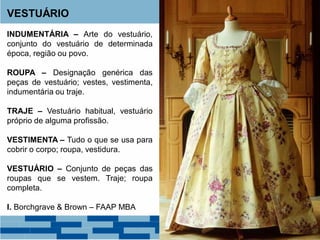 VESTUÁRIO
INDUMENTÁRIA – Arte do vestuário,
conjunto do vestuário de determinada
época, região ou povo.
ROUPA – Designação genérica das
peças de vestuário; vestes, vestimenta,
indumentária ou traje.
TRAJE – Vestuário habitual, vestuário
próprio de alguma profissão.
VESTIMENTA – Tudo o que se usa para
cobrir o corpo; roupa, vestidura.
VESTUÁRIO – Conjunto de peças das
roupas que se vestem. Traje; roupa
completa.
I. Borchgrave & Brown – FAAP MBA
 