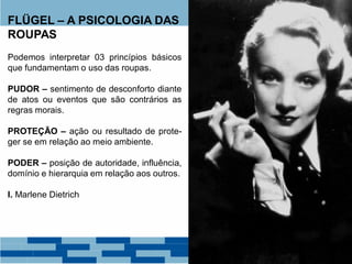 FLÜGEL – A PSICOLOGIA DAS
ROUPAS
Podemos interpretar 03 princípios básicos
que fundamentam o uso das roupas.
PUDOR – sentimento de desconforto diante
de atos ou eventos que são contrários as
regras morais.
PROTEÇÃO – ação ou resultado de prote-
ger se em relação ao meio ambiente.
PODER – posição de autoridade, influência,
domínio e hierarquia em relação aos outros.
I. Marlene Dietrich
 