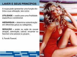 LAVER E SEUS PRINCÍPIOS
A roupa pode apresentar uma função dis-
tinta a sua utilização, tais como:
UTILIDADE – usado para uma finalidade
especifica e condicional.
HIERARQUIA – determina subordinação
em diferentes graus ou categorias.
SEDUÇÃO – poder ou ação de causar
atração, admiração, cativar, encantar ou
fascinar uma pessoa ou grupos.
I. Farrah Fawcet.
 