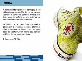 MODA
A palavra Mode (francês) começou a ser
utilizada no século XV, tendo se desen-
volvido a partir da palavra Modus (la-
tim), que se referia a um sistema de
medida ou maneira de conduzir.
O sentido de “ao modo” ou “à maneira”
passaram a designar gostos, preferên-
cias e também a forma como as pes-
soas se vestiam, bem como seu padrão
estético de formular escolhas.
I. Converse All Star.
 