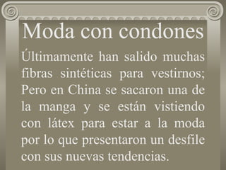 Moda con  condones Últimamente han salido muchas fibras sintéticas para vestirnos; Pero en China se sacaron una de la manga y se están vistiendo con látex para estar a la moda por lo que presentaron un desfile con sus nuevas tendencias.   