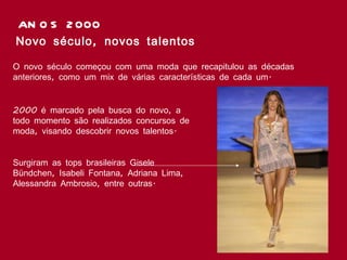 ANOS 2000 Novo século, novos talentos O novo século começou com uma moda que recapitulou as décadas anteriores, como um mix de várias características de cada um.  2000 é marcado pela busca do novo, a todo momento são realizados concursos de moda, visando descobrir novos talentos. Surgiram as tops brasileiras Gisele Bündchen, Isabeli Fontana, Adriana Lima, Alessandra Ambrosio, entre outras.   