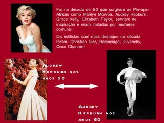 Foi na década de 50 que surgiram as Pin-ups. Atrizes como Marilyn Monroe, Audrey Hepburn, Grace Kelly, Elizabeth Taylor, serviam de inspiração e eram imitadas por mulheres comuns.  Os estilistas com mais destaque na década foram: Christian Dior, Balenciaga, Givenchy, Coco Channel. Audrey Hepburn nos anos 60 Audrey Hepburn nos anos 50 