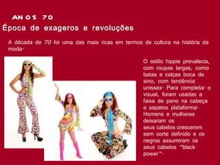 ANOS 70 Época de exageros e revoluções  A década de 70 foi uma das mais ricas em termos de cultura na história da moda.   O estilo hippie prevalecia, com roupas largas, como batas e calças boca de sino, com tendência unissex. Para completar o visual, foram usadas a faixa de pano na cabeça e sapatos plataforma. Homens e mulheres deixaram os seus cabelos crescerem sem corte definido e os negros assumiram os seus cabelos “black power”.  