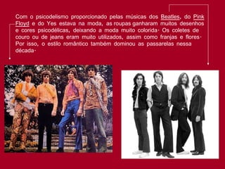 Com o psicodelismo proporcionado pelas músicas dos  Beatles , do  Pink Floyd  e do Yes estava na moda, as roupas ganharam muitos desenhos e cores psicodélicas, deixando a moda muito colorida. Os coletes de couro ou de jeans eram muito utilizados, assim como franjas e flores. Por isso, o estilo romântico também dominou as passarelas nessa década. 