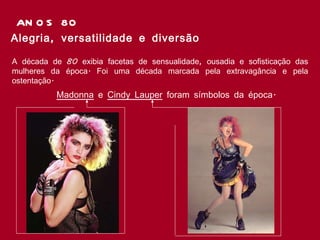 ANOS 80 Alegria, versatilidade e diversão  A década de 80 exibia facetas de sensualidade, ousadia e sofisticação das mulheres da época. Foi uma década marcada pela extravagância e pela ostentação.  Madonna  e  Cindy Lauper  foram símbolos da época.  