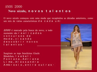 ANOS 2000
    Novo século, n o v o s t a l e n t o s

O novo século começou com uma moda que recapitulou as décadas anteriores, como
um mix de várias características d e c a d a u m .


2000 é marcado pela busca do novo, a todo
momento são r e a l i z a d o s
c o n c u r s o s d e
mo d a , v i s a n d o
d e s c o b r i r n o v o s
t a l e n t o s .


Surgiram as tops brasileiras Gisele
Bündchen, I s a b e l i
Fo n t a n a , Ad r i a n a
L i ma , A l e s s a n d r a
A mb r o s i o , e n t r e o u t r a s .
 