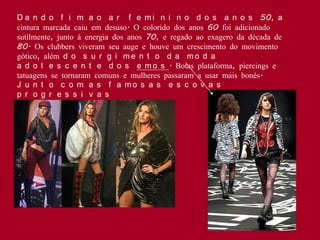 D a n d o f i m a o a r f e m i n i n o d o s a n o s 50, a
cintura marcada caiu em desuso. O colorido dos anos 60 foi adicionado
sutilmente, junto à energia dos anos 70, e regado ao exagero da década de
80. Os clubbers viveram seu auge e houve um crescimento do movimento
gótico, além d o s u r g i m e n t o d a m o d a
a d o l e s c e n t e d o s e m o s . Botas plataforma, piercings e
tatuagens se tornaram comuns e mulheres passaram a usar mais bonés.
J u n t o c o m a s f a mo s a s e s c o v a s
p r o g r e s s i v a s
 