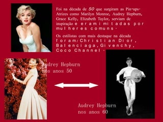 Foi na década de 50 que surgiram as Pin-ups.
     Atrizes como Marilyn Monroe, Audrey Hepburn,
     Grace Kelly, Elizabeth Taylor, serviam de
     inspiração e e r a m i m i t a d a s p o r
     mu l h e r e s c o mu n s .
     Os estilistas com mais destaque na década
     f o r a m: C h r i s t i a n D i o r ,
     B a l e n c i a g a , Gi v e n c h y ,
     Co c o Ch a n n e l .


Audrey Hepburn
nos anos 50




                Audrey Hepburn
                nos anos 60
 