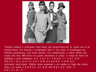 Vestidos rodados e minissaias eram peças que proporcionavam ao visual um ar de
menina-moça. Foi lançada a combinação bota + saia curta. A modelagem era
bastante geométricas, sem muita fluidez. Em compensação, o apelo erótico das
roupas dos anos 60 estava no quanto desnudava o corpo. A roupa de baixo foi
adaptada a essas mudanças: a s c a l c i n h a s f i c a r a m
me n o r e s p a r a s e r e m u s a d a s c o m a s
minissaias saint-tropez. Malhas justas passaram a ser usadas no lugar das meias
finas e os sutiãs u s a d o s e r a m m o d e l o s m a i s
n a t u r a i s .
 