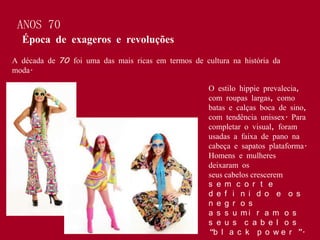 ANOS 70
  Época de exageros e revoluções
A década de 70 foi uma das mais ricas em termos de cultura na história da
moda.

                                                     O estilo hippie prevalecia,
                                                     com roupas largas, como
                                                     batas e calças boca de sino,
                                                     com tendência unissex. Para
                                                     completar o visual, foram
                                                     usadas a faixa de pano na
                                                     cabeça e sapatos plataforma.
                                                     Homens e mulheres
                                                     deixaram os
                                                     seus cabelos crescerem
                                                     s e m c o r t e
                                                     d e f i n i d o e o s
                                                     n e g r o s
                                                     a s s u mi r a m o s
                                                     s e u s c a b e l o s
                                                     “b l a c k p o w e r ”.
 