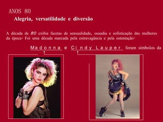 ANOS 80
    Alegria, versatilidade e diversão

A década de 80 exibia facetas de sensualidade, ousadia e sofisticação das mulheres
da época. Foi uma década marcada pela extravagância e pela ostentação.

             Ma d o n n a e C i n d y L a u p e r               foram símbolos da
 