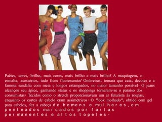 Paêtes, cores, brilho, mais cores, mais brilho e mais brilho! A maquiagem, o
esmalte, acessórios, tudo ficou fluorescente! Ombreiras, tomara que caia, decotes e a
famosa sandália com meia e longos estampados, no maior tamanho possível. O jeans
alcançou seu ápice, ganhando status e os shoppings tornaram-se o paraíso dos
consumistas. Tecidos como o stretch proporcionavam um ar futurista às roupas,
enquanto os cortes de cabelo eram assimétricos. O "look molhado", obtido com gel
para cabelos, fez a cabeça d e h o m e n s e m u l h e r e s , e m
p e n t e a d o s ma r c a d o s p o r f a r t a s
p e r ma n e n t e s e a l t o s t o p e t e s .
 