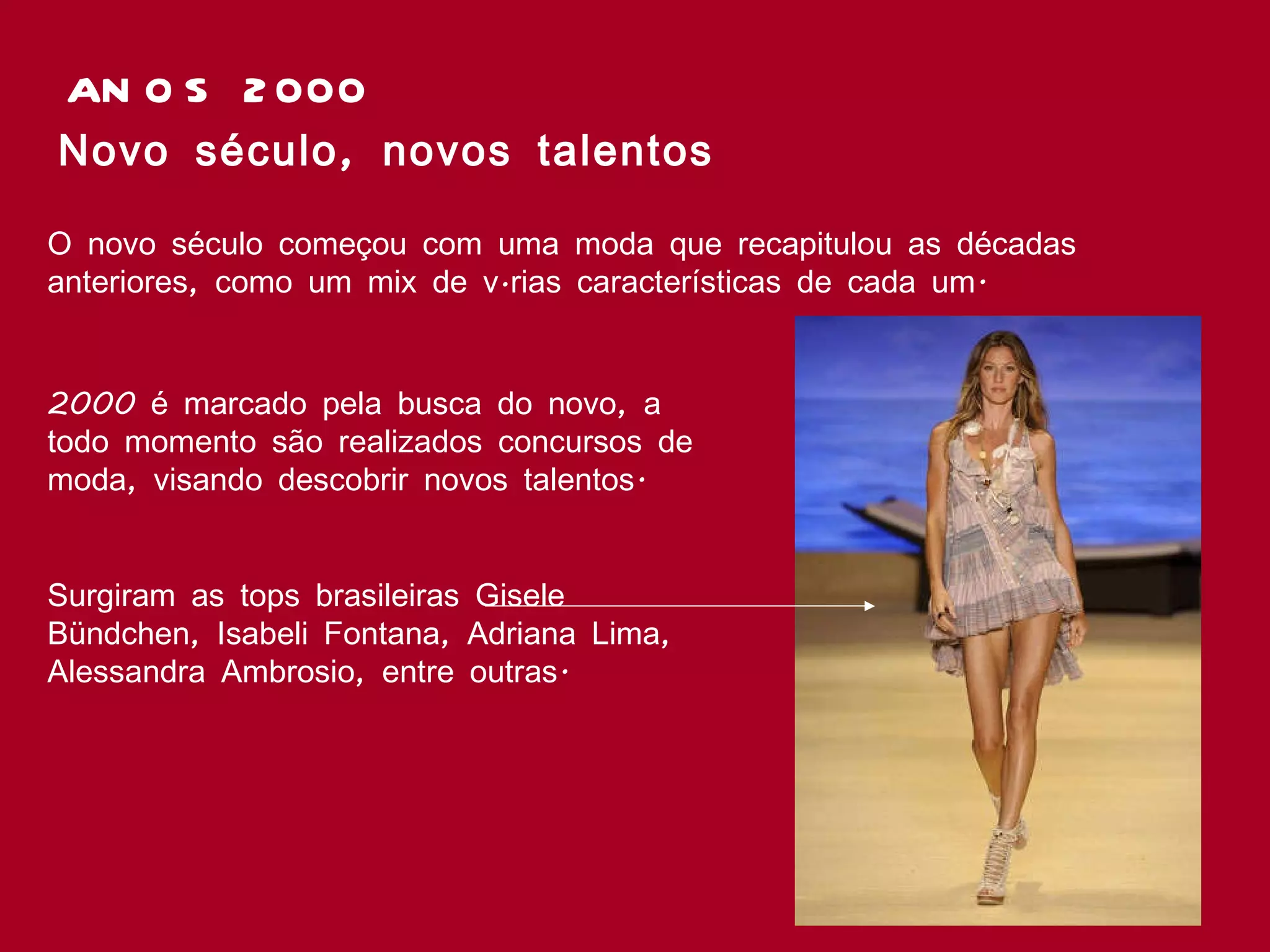 ANOS 2000 Novo século, novos talentos O novo século começou com uma moda que recapitulou as décadas anteriores, como um mix de várias características de cada um.  2000 é marcado pela busca do novo, a todo momento são realizados concursos de moda, visando descobrir novos talentos. Surgiram as tops brasileiras Gisele Bündchen, Isabeli Fontana, Adriana Lima, Alessandra Ambrosio, entre outras.   