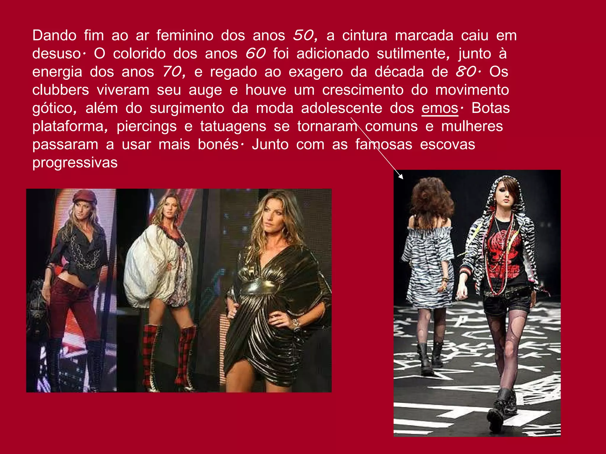 Dando fim ao ar feminino dos anos 50, a cintura marcada caiu em desuso. O colorido dos anos 60 foi adicionado sutilmente, junto à energia dos anos 70, e regado ao exagero da década de 80. Os clubbers viveram seu auge e houve um crescimento do movimento gótico, além do surgimento da moda adolescente dos  emos . Botas plataforma, piercings e tatuagens se tornaram comuns e mulheres passaram a usar mais bonés. Junto com as famosas escovas progressivas  