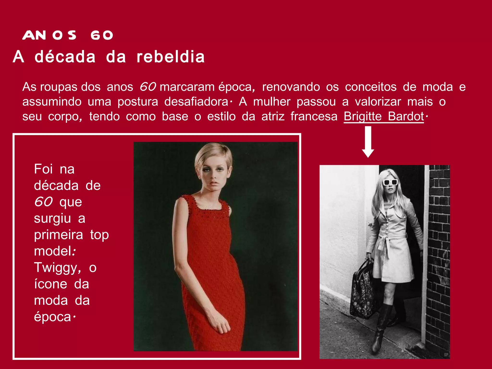ANOS 60 As roupas dos anos 60 marcaram época, renovando os conceitos de moda e assumindo uma postura desafiadora. A mulher passou a valorizar mais o seu corpo, tendo como base o estilo da atriz francesa  Brigitte Bardot .  A década da rebeldia Foi na década de 60 que surgiu a primeira top model: Twiggy, o ícone da moda da época. 